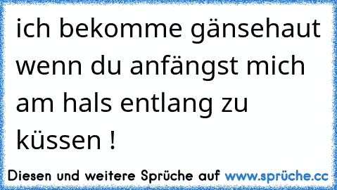 ich bekomme gänsehaut wenn du anfängst mich am hals entlang zu küssen ! 