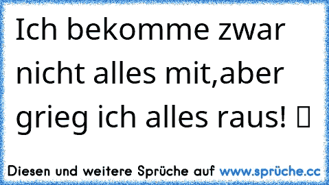 Ich bekomme zwar nicht alles mit,aber grieg ich alles raus! ツ