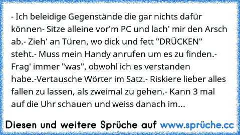 - Ich beleidige Gegenstände die gar nichts dafür können
- Sitze alleine vor'm PC und lach' mir den Arsch ab.
- Zieh' an Türen, wo dick und fett "DRÜCKEN" steht.
- Muss mein Handy anrufen um es zu finden.
- Frag' immer "was", obwohl ich es verstanden habe.
-Vertausche Wörter im Satz.
- Riskiere lieber alles fallen zu lassen, als zweimal zu gehen.
- Kann 3 mal auf die Uhr schauen und weiss danach...