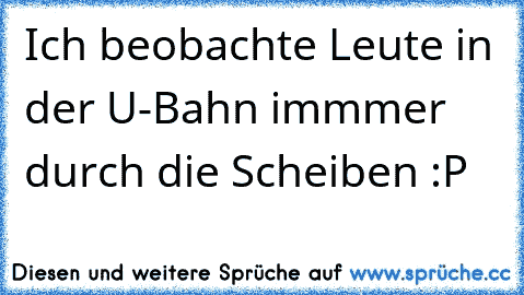 Ich beobachte Leute in der U-Bahn immmer durch die Scheiben :P