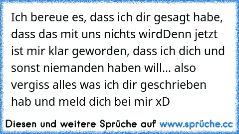 Ich bereue es, dass ich dir gesagt habe, dass das mit uns nichts wird
Denn jetzt ist mir klar geworden, dass ich dich und sonst niemanden haben will... also vergiss alles was ich dir geschrieben hab und meld dich bei mir xD