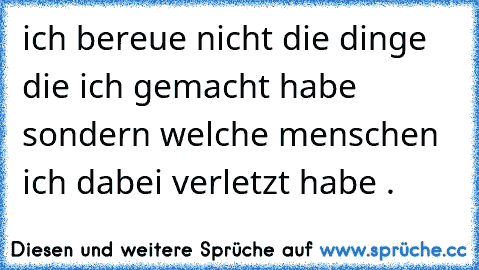 ich bereue nicht die dinge die ich gemacht habe sondern welche menschen ich dabei verletzt habe .