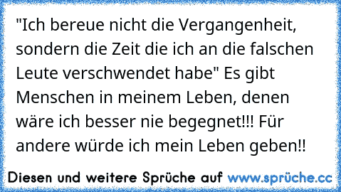 "Ich bereue nicht die Vergangenheit, sondern die Zeit die ich an die falschen Leute verschwendet habe" Es gibt Menschen in meinem Leben, denen wäre ich besser nie begegnet!!! Für andere würde ich mein Leben geben!!