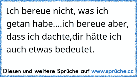 Ich bereue nicht, was ich getan habe.
...ich bereue aber, dass ich dachte,
dir hätte ich auch etwas bedeutet.