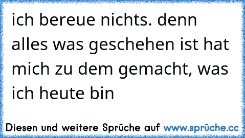 ich bereue nichts. denn alles was geschehen ist hat mich zu dem gemacht, was ich heute bin 