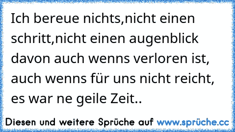 Ich bereue nichts,nicht einen schritt,nicht einen augenblick davon auch wenns verloren ist, auch wenns für uns nicht reicht, es war ne geile Zeit..