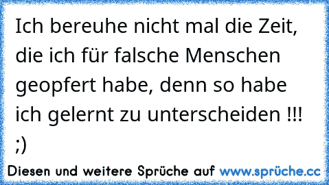 Ich bereuhe nicht mal die Zeit, die ich für falsche Menschen geopfert habe, denn so habe ich gelernt zu unterscheiden !!! ;)