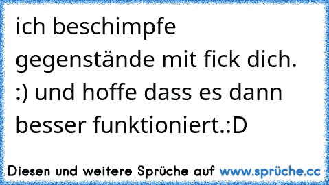 ich beschimpfe gegenstände mit fick dich. :) und hoffe dass es dann besser funktioniert.:D