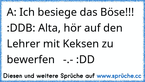 A: Ich besiege das Böse!!! :DD
B: Alta, hör auf den Lehrer mit Keksen zu bewerfen   -.- :DD