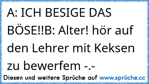 A: ICH BESIGE DAS BÖSE!!
B: Alter! hör auf den Lehrer mit Keksen zu bewerfem -.-