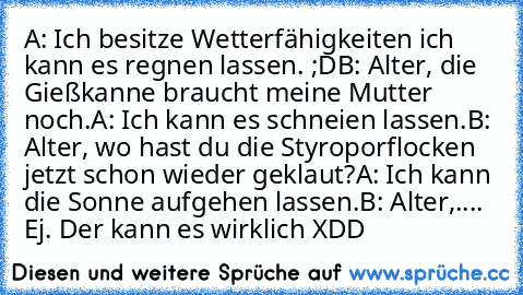 A: Ich besitze Wetterfähigkeiten ich kann es regnen lassen. ;D
B: Alter, die Gießkanne braucht meine Mutter noch.
A: Ich kann es schneien lassen.
B: Alter, wo hast du die Styroporflocken jetzt schon wieder geklaut?
A: Ich kann die Sonne aufgehen lassen.
B: Alter,.... Ej. Der kann es wirklich XDD