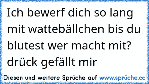 Ich bewerf dich so lang mit wattebällchen bis du blutest 
wer macht mit? drück gefällt mir