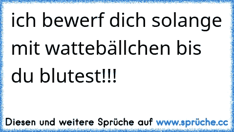 ich bewerf dich solange mit wattebällchen bis du blutest!!!