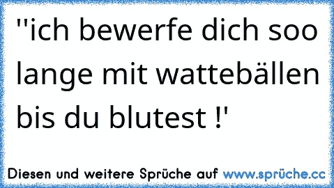 ''ich bewerfe dich soo lange mit wattebällen bis du blutest !'