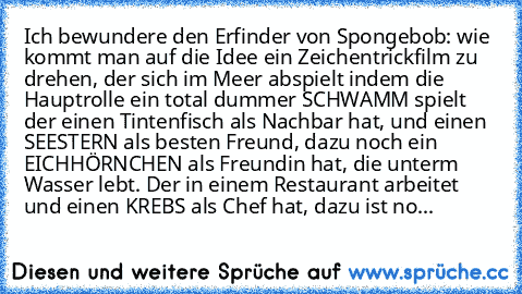 Ich bewundere den Erfinder von Spongebob: wie kommt man auf die Idee ein Zeichentrickfilm zu drehen, der sich im Meer abspielt indem die Hauptrolle ein total dummer SCHWAMM spielt der einen Tintenfisch als Nachbar hat, und einen SEESTERN als besten Freund, dazu noch ein EICHHÖRNCHEN als Freundin hat, die unterm Wasser lebt. Der in einem Restaurant arbeitet und einen KREBS als Chef hat, dazu ist no...