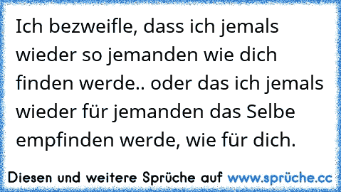 Ich bezweifle, dass ich jemals wieder so jemanden wie dich finden werde.. oder das ich jemals wieder für jemanden das Selbe empfinden werde, wie für dich. 