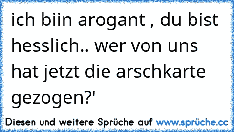 ich biin arogant , du bist hesslich.. wer von uns hat jetzt die arschkarte gezogen?'