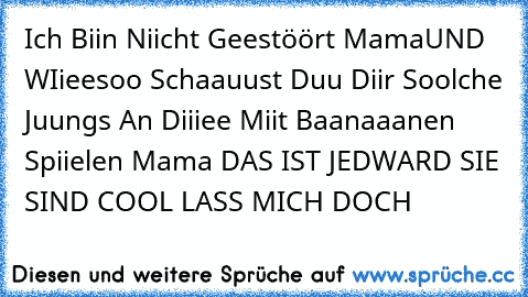 Ich Biin Niicht Geestöört Mama
UND WIieesoo Schaauust Duu Diir Soolche Juungs An Diiiee Miit Baanaaanen Spiielen Mama DAS IST JEDWARD SIE SIND COOL LASS MICH DOCH