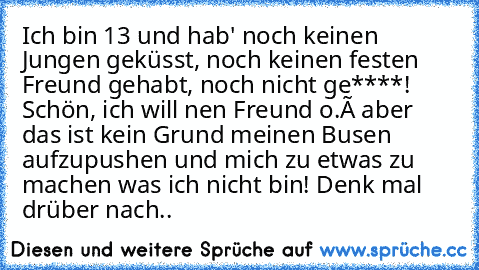 Ich bin 13 und hab' noch keinen Jungen geküsst, noch keinen festen Freund gehabt, noch nicht ge****! Schön, ich will nen Freund o.ô aber das ist kein Grund meinen Busen aufzupushen und mich zu etwas zu machen was ich nicht bin! Denk mal drüber nach..