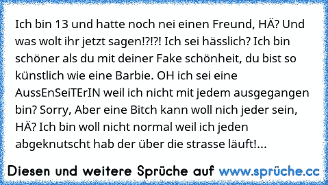 Ich bin 13 und hatte noch nei einen Freund, HÄ? Und was wolt ihr jetzt sagen!?!?! Ich sei hässlich? Ich bin schöner als du mit deiner Fake schönheit, du bist so künstlich wie eine Barbie. OH ich sei eine AussEnSeiTErIN weil ich nicht mit jedem ausgegangen bin? Sorry, Aber eine Bitch kann woll nich jeder sein, HÄ? Ich bin woll nicht normal weil ich jeden abgeknutscht hab der über die strasse läu...