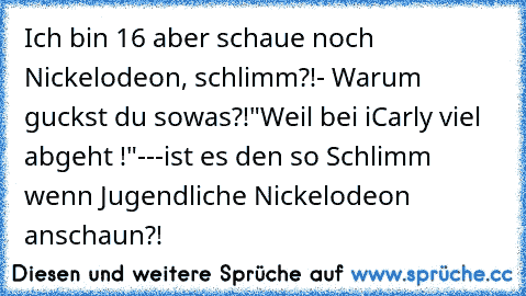 Ich bin 16 aber schaue noch Nickelodeon, schlimm?!
- Warum guckst du sowas?!
"Weil bei iCarly viel abgeht !"
---
ist es den so Schlimm wenn Jugendliche Nickelodeon anschaun?!