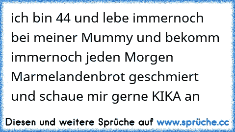 ich bin 44 und lebe immernoch bei meiner Mummy und bekomm immernoch jeden Morgen Marmelandenbrot geschmiert und schaue mir gerne KIKA an