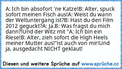 A: Ich bin absofort 'ne Katze!
B: Alter, spuck sofort meinen Fisch aus!
A: Weist du wann der Weltuntergang ist?
B: Hast du den Film 2012 geguckt?
A: Ja.
B: Was fragst du mich dann?!
Und der Witz mit "A: Ich bin ein Riese!
B: Alter, zieh sofort die High Heels meiner Mutter aus!"
ist auch von mir!
Und ja, ausgedacht NICHT geklaut!    