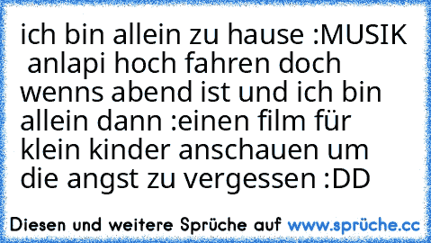 ich bin allein zu hause :
MUSIK ♥ an
lapi hoch fahren 
doch wenns abend ist und ich bin allein dann :
einen film für klein kinder anschauen um die angst zu vergessen :DD