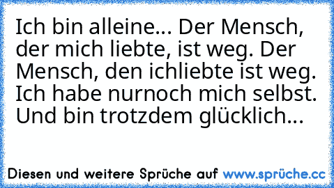 Ich bin alleine... Der Mensch, der mich liebte, ist weg. Der Mensch, den ich
liebte ist weg. Ich habe nurnoch mich selbst. Und bin trotzdem glücklich...