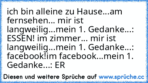 ich bin alleine zu Hause...
am fernsehen... mir ist langweilig...
mein 1. Gedanke...: ESSEN! 
im zimmer... mir ist langweilig...
mein 1. Gedanke...: facebook!
im facebook...
mein 1. Gedanke...: ER ♥♥♥♥♥