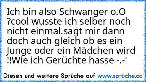 Ich bin also Schwanger o.O ?
cool wusste ich selber noch nicht einmal.
sagt mir dann doch auch gleich ob es ein Junge oder ein Mädchen wird !!
Wie ich Gerüchte hasse -.-'