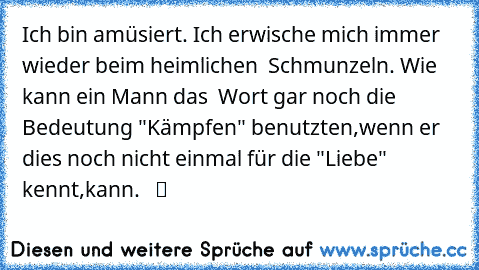 Ich bin amüsiert. Ich erwische mich immer wieder beim heimlichen  Schmunzeln. Wie kann ein Mann das  Wort gar noch die Bedeutung "Kämpfen" benutzten,wenn er dies noch nicht einmal für die "Liebe" kennt,kann. ♫ ☆ ツ