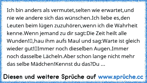 Ich bin anders als vermutet,
selten wie erwartet,
und nie wie andere sich das wünschen.
Ich liebe es,
den Leuten beim lügen zuzuhören,
wenn ich die Wahrheit kenne.
Wenn jemand zu dir sagt:
„Die Zeit heilt alle Wunden!“,
hau ihm aufs Maul und sag:
„Warte ist gleich wieder gut!“
Immer noch dieselben Augen.
Immer noch dasselbe Lächeln.
Aber schon lange nicht mehr das selbe Mädchen!
Kennst du das?
...