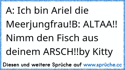 A: Ich bin Ariel die Meerjungfrau!
B: ALTAA!! Nimm den Fisch aus deinem ARSCH!!
by Kitty