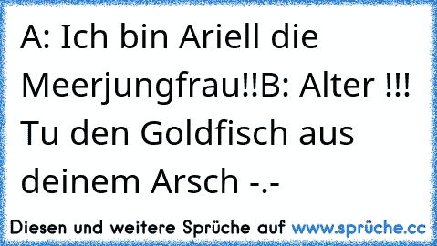 A: Ich bin Ariell die Meerjungfrau!!
B: Alter !!! Tu den Goldfisch aus deinem Arsch -.-