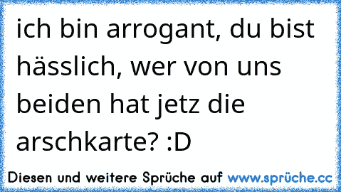 ich bin arrogant, du bist hässlich, wer von uns beiden hat jetz die arschkarte? :D