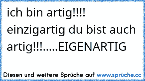 ich bin artig!!!! einzigartig du bist auch artig!!!.....EIGENARTIG