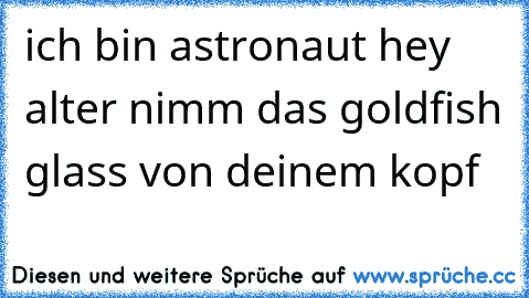 ich bin astronaut 
hey alter nimm das goldfish glass von deinem kopf