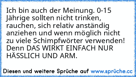 Ich bin auch der Meinung. 0-15 Jährige sollten nicht trinken, rauchen, sich relativ anständig anziehen und wenn möglich nicht zu viele Schimpfwörter verwenden! Denn DAS WIRKT EINFACH NUR HÄSSLICH UND ARM.