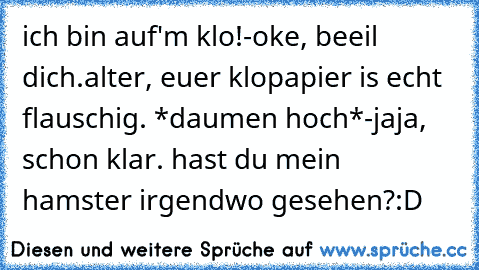 ich bin auf'm klo!
-oke, beeil dich.
alter, euer klopapier is echt flauschig. *daumen hoch*
-jaja, schon klar. hast du mein hamster irgendwo gesehen?
:D