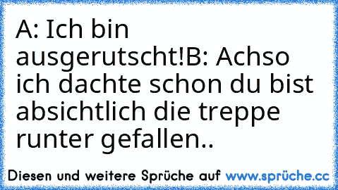 A: Ich bin ausgerutscht!
B: Achso ich dachte schon du bist absichtlich die treppe runter gefallen..