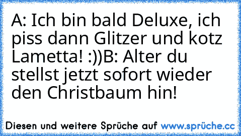 A: Ich bin bald Deluxe, ich piss dann Glitzer und kotz Lametta! :))
B: Alter du stellst jetzt sofort wieder den Christbaum hin!