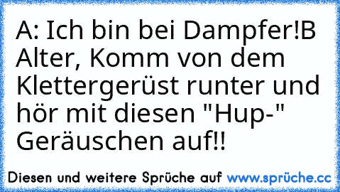 A: Ich bin bei Dampfer!
B Alter, Komm von dem Klettergerüst runter und hör mit diesen "Hup-" Geräuschen auf!!