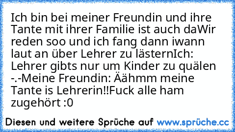 Ich bin bei meiner Freundin und ihre Tante mit ihrer Familie ist auch da…
Wir reden soo und ich fang dann iwann laut an über Lehrer zu lästern…
Ich: Lehrer gibts nur um Kinder zu quälen -.-
Meine Freundin: Äähmm… meine Tante is Lehrerin!!
Fuck… alle ham zugehört :0