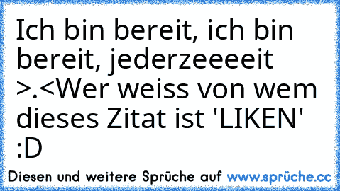 Ich bin bereit, ich bin bereit, jederzeeeeit >.<
Wer weiss von wem dieses Zitat ist 'LIKEN' :D