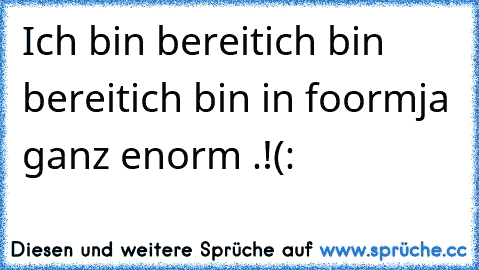 Ich bin bereit
ich bin bereit
ich bin in foorm
ja ganz enorm .!
(: