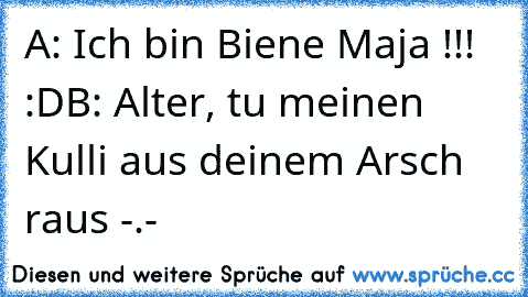 A: Ich bin Biene Maja !!! :D
B: Alter, tu meinen Kulli aus deinem Arsch raus -.-