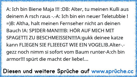 A: Ich bin Biene Maja !!! :D
B: Alter, tu meinen Kulli aus deinem A rsch raus -.-
A: Ich bin ein neuer Teletubbie ! =)
B: Altha, halt meinen Fernseher nicht an deinen Bauch !
A: SPIDER-MAN!!!!
B: HÖR AUF MICH MIT SPAGETTI ZU BESCHMEISSEN!!!!
A:gukk deinee katze kann FLIEGEN SIE FLIEEEGT WIE EIN VOGEL!
B.Alter-.- gezz noch nimm si sofort vom Baum runter
-A:ch bin armor!!! spürt die macht der liebe!...