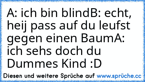 A: ich bin blind
B: echt, heij pass auf du leufst gegen einen Baum
A: ich sehs doch du Dummes Kind :D