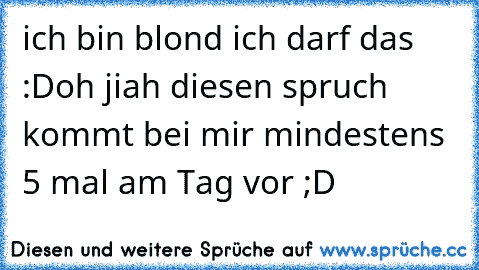 ich bin blond ich darf das :D
oh jiah diesen spruch kommt bei mir mindestens 5 mal am Tag vor ;D